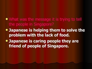 What was the message it is trying to tell the people in Singapore? Japanese is helping them to solve the problem with the lack of food. Japanese is caring people they are friend of people of Singapore. 