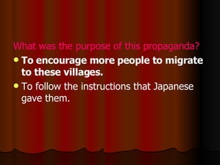 What was the purpose of this propaganda? To  encourage more people to migrate to these villages .  To follow the instructions that Japanese gave them. 