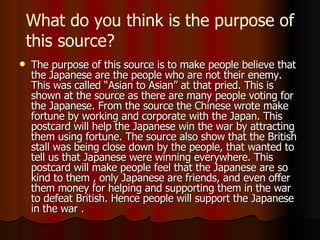 T he purpose of this source is to make people believe that the  J apanese are the people who are not their enemy.  This was called “Asian to Asian” at that pried. T his is shown at the source as there are many people voting for the  J apanese.  F rom the source the  C hinese wrote make fortune by working and corporate with the  J apan.  T his postcard will help the  J apanese win the war by attracting them using fortune.  T he source also show that the British stall was being close down by the people , that wanted to tell us that Japanese were winning everywhere. T his postcard will make people feel that the Japanese are so kind to them  , only Japanese are friends,  and even offer them money for helping and supporting them in the war to defeat British.  H ence people will support the Japanese in the war .  What do you think is the purpose of this source? 