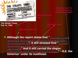 Although the report states that " Yesterday was probably Singapore’s worst day since fighting began in Malaya ", it still stressed that " several Japanese tanks have been destroyed in Singapore ." And it still carried the slogan  "Singapore Must Stand; it SHALL Stand " - H.E. the Governor’ under its masthead. What does it tell us? What does it tell us? Why they have this sentence spoke by the  the Governor ?   The Straits Times, Feb 14, 1942   What does it tell us? 