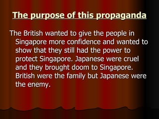 The purpose of this propaganda The British wanted to give the people in Singapore more confidence and wanted to show that they still had the power to protect Singapore. Japanese were cruel and they brought doom to Singapore. British were the family but Japanese were the enemy.  