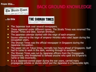The Japanese took over several newspapers.  These appeared under different names. The Straits Times was renamed The Shonan Times and later, Syonan Shimbun.  The japanese calendar started with the reign of each emperor Soywa referred to the reign of emperor Hirohito who ruled Japan during the occupation years. The Shonan Times was the official newspaper in Singapore during the Japanese Occupation.  The paper ran on Tokyo times, normally two hours ahead of Singapore. Staff had to come to work in the dark, working through to sundown.  The Shonan Times was run by Japanese officers from the Propaganda Department, who threatened to behead anyone who spelt the Emperor's name or title incorrectly.   It ia  a Japanese-owned paper during the war years, carried many propaganda articles or stories which put the Japanese in a favourable light.  From this...   ...to this   BACK GROUND KNOWLEDGE 