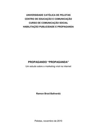 UNIVERSIDADE CATÓLICA DE PELOTAS
 CENTRO DE EDUCAÇÃO E COMUNICAÇÃO
    CURSO DE COMUNICAÇÃO SOCIAL
HABILITAÇÃO PUBLICIDADE E PROPAGANDA




   PROPAGANDO “PROPAGANDA”
 Um estudo sobre o marketing viral na internet




           Ramon Brod Ballverdú




         Pelotas, novembro de 2010
 