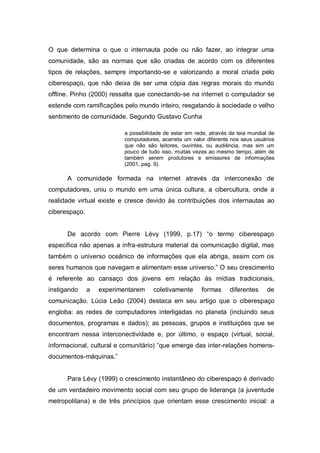 O que determina o que o internauta pode ou não fazer, ao integrar uma
comunidade, são as normas que são criadas de acordo com os diferentes
tipos de relações, sempre importando-se e valorizando a moral criada pelo
ciberespaço, que não deixa de ser uma cópia das regras morais do mundo
offline. Pinho (2000) ressalta que conectando-se na internet o computador se
estende com ramificações pelo mundo inteiro, resgatando à sociedade o velho
sentimento de comunidade. Segundo Gustavo Cunha

                          a possibilidade de estar em rede, através da teia mundial de
                          computadores, acarreta um valor diferente nos seus usuários
                          que não são leitores, ouvintes, ou audiência, mas sim um
                          pouco de tudo isso, muitas vezes ao mesmo tempo, além de
                          também serem produtores e emissores de informações
                          (2001, pag. 9).

      A comunidade formada na internet através da interconexão de
computadores, uniu o mundo em uma única cultura, a cibercultura, onde a
realidade virtual existe e cresce devido às contribuições dos internautas ao
ciberespaço.


      De acordo com Pierre Lévy (1999, p.17) “o termo ciberespaço
especifica não apenas a infra-estrutura material da comunicação digital, mas
também o universo oceânico de informações que ela abriga, assim com os
seres humanos que navegam e alimentam esse universo.” O seu crescimento
é referente ao cansaço dos jovens em relação às mídias tradicionais,
instigando     a   experimentarem    coletivamente      formas      diferentes     de
comunicação. Lúcia Leão (2004) destaca em seu artigo que o ciberespaço
engloba: as redes de computadores interligadas no planeta (incluindo seus
documentos, programas e dados); as pessoas, grupos e instituições que se
encontram nessa interconectividade e, por último, o espaço (virtual, social,
informacional, cultural e comunitário) “que emerge das inter-relações homens-
documentos-máquinas.”


      Para Lévy (1999) o crescimento instantâneo do ciberespaço é derivado
de um verdadeiro movimento social com seu grupo de liderança (a juventude
metropolitana) e de três princípios que orientam esse crescimento inicial: a
 