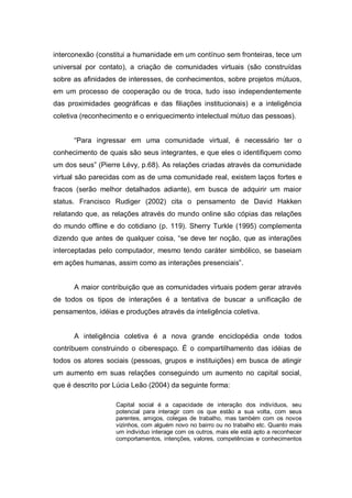 interconexão (constitui a humanidade em um contínuo sem fronteiras, tece um
universal por contato), a criação de comunidades virtuais (são construídas
sobre as afinidades de interesses, de conhecimentos, sobre projetos mútuos,
em um processo de cooperação ou de troca, tudo isso independentemente
das proximidades geográficas e das filiações institucionais) e a inteligência
coletiva (reconhecimento e o enriquecimento intelectual mútuo das pessoas).


      “Para ingressar em uma comunidade virtual, é necessário ter o
conhecimento de quais são seus integrantes, e que eles o identifiquem como
um dos seus” (Pierre Lévy, p.68). As relações criadas através da comunidade
virtual são parecidas com as de uma comunidade real, existem laços fortes e
fracos (serão melhor detalhados adiante), em busca de adquirir um maior
status. Francisco Rudiger (2002) cita o pensamento de David Hakken
relatando que, as relações através do mundo online são cópias das relações
do mundo offline e do cotidiano (p. 119). Sherry Turkle (1995) complementa
dizendo que antes de qualquer coisa, “se deve ter noção, que as interações
interceptadas pelo computador, mesmo tendo caráter simbólico, se baseiam
em ações humanas, assim como as interações presenciais”.


      A maior contribuição que as comunidades virtuais podem gerar através
de todos os tipos de interações é a tentativa de buscar a unificação de
pensamentos, idéias e produções através da inteligência coletiva.


      A inteligência coletiva é a nova grande enciclopédia onde todos
contribuem construindo o ciberespaço. É o compartilhamento das idéias de
todos os atores sociais (pessoas, grupos e instituições) em busca de atingir
um aumento em suas relações conseguindo um aumento no capital social,
que é descrito por Lúcia Leão (2004) da seguinte forma:

                   Capital social é a capacidade de interação dos indivíduos, seu
                   potencial para interagir com os que estão a sua volta, com seus
                   parentes, amigos, colegas de trabalho, mas também com os novos
                   vizinhos, com alguém novo no bairro ou no trabalho etc. Quanto mais
                   um individuo interage com os outros, mais ele está apto a reconhecer
                   comportamentos, intenções, valores, competências e conhecimentos
 