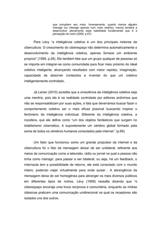 que compõem seu meio. Inversamente, quanto menos alguém
                   interage (ou interage apenas num meio restrito), menos tenderá a
                   desenvolver plenamente essa habilidade fundamental que é a
                   percepção do outro (2004, p.67).


      Para Lévy “a inteligência coletiva é um dos principais motores da
cibercultura. O crescimento do ciberespaço não determina automaticamente o
desenvolvimento da inteligência coletiva, apenas fornece um ambiente
propício” (1999, p.28). Ele também fala que um grupo qualquer de pessoas só
se importa em integrar-se como comunidade para ficar mais próximo do ideal
coletivo inteligente, alcançando resultados com maior rapidez, imaginação,
capacidade de absorver conteúdos e inventar do que um coletivo
inteligentemente controlado.


      Já Lanier (2010) acredita que a onisciência da inteligência coletiva seja
uma mentira, pois ela é na realidade controlada por editores anônimos que
não se responsabilizam por suas ações, e fala que deveríamos buscar fazer o
comportamento coletivo ser o mais eficaz possível buscando inspirar o
fenômeno da inteligência individual. Diferente da inteligência coletiva, a
noosfera, que ele define como “um dos objetos fantásticos que surgem no
totalitarismo cibernético, é supostamente um cérebro global formado pela
soma de todos os cérebros humanos conectados pela internet.” (p.69)


      Um fator que funcionou como um grande propulsor da internet e da
cibercultura foi o fato da mensagem deixar de ser unilateral, referente aos
meios de comunicação como a televisão, rádio ou jornal na qual a pessoa não
tinha como interagir, para passar a ser bilateral, ou seja, há um feedback, o
internauta tem a possibilidade de retorno, ele está conectado com o mundo
inteiro, podendo viajar virtualmente para onde quiser . A abrangência da
mensagem deixa de ser homogênea para abranger os mais diversos públicos
em diferentes tipos de nichos. Lévy (1999) ressalta dizendo que “o
ciberespaço encoraja uma troca recíproca e comunitária, enquanto as mídias
clássicas praticam uma comunicação unidirecional na qual os receptores são
isolados uns dos outros.
 
