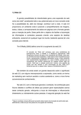 1.2 Web 2.0


       A grande possibilidade de interatividade gerou uma expansão da web
como era vista6, canalizando todo o seu potencial para um novo conceito onde
há a possibilidade de, além de interagir, contribuir com a rede. A web 2.0
proporciona um ambiente onde é possível o compartilhamento de imagens,
textos, vídeos, e armazenamento de dados em páginas com o formato gerado
para a inserção de perfis. Estes perfis têm o objetivo de facilitar a locomoção
de informações e conteúdos pessoais criando uma espécie de desktop
ambulante, acessível em qualquer lugar do mundo, bastando apenas ter uma
conexão para internet.


       Tim O’Reilly (2005) define como foi o surgimento da web 2.0:


                       O conceito de “Web 2.0” começou com uma conferência de
                       brainstorming entre a O’Reilly e a MediaLive International. Dale
                       Doughherty, pioneiro da web e vice- presidente da O’Reilly, notou que,
                       ao contrário de haver explodido, a web estava mais importante do que
                       nunca, apresentando instigantes aplicações novas e sites eclodindo
                       com surpreendente regularidade. E, o que é melhor, parecia que as
                       companhias que haviam sobrevivido ao colapso tinham algo em
                       comum. Será que o colapso ponto-com marcou uma espécie de
                       virada que deu sentido a uma convocação do tipo “Web 2.0”?
                       Achamos que sim e, desse modo, nasceu a Conferência Web 2.0.


       Ele também diz ainda existir um grande desacordo sobre o significado
da web 2.0, com alguns menosprezando a expressão, como sendo um termo
de marketing sem nenhum sentido e outros aceitando-a, como a nova forma
convencional de conhecimento.


       Na web 2.0, com o internauta gerando o conteúdo, há contribuição para
futuros debates e conflitos de idéias que possam gerar especulações acerca
deste conteúdo gerado, reforçando a troca de informações e influenciando
diretamente ou indiretamente outras pessoas. A segunda geração da web faz



6
 Alguns cientistas virtuais afirmavam já existir antes mesmo da invenção da world wide web,
defendendo a idéia de que não passa de uma jogada de marketing.
 
