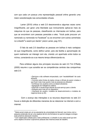com que cada um possua uma representação pessoal online gerando uma
maior caracterização nas comunidades virtuais.


        Lanier (2010) critica a web 2.0 descrevendo-a algumas vezes como
insignificante, por gerar uma liberdade que ironicamente aplica-se mais às
máquinas do que às pessoas, classificando os internautas em bolhas, para
que se encontrem com pessoas parecidas a eles. “Você pode procurar um
namorado ou namorada no Facebook7 ou se encontrar com outros carreiristas
no LinkedIn8 e assim por diante” (Jaron Lanier, pag.101).


        O fato da web 2.0 classificar as pessoas em bolhas é mais vantajoso
do que insignificante, como define Lanier, pois ela facilita a aproximação de
quem realmente vai interagir com ela, criando um apanhado entre todos os
nichos, conectando-os e ao mesmo tempo diferenciando-os.


       Para enfatizar alguns dos principais recursos da web 2.0 Tim O’Reilly
(2005) resume o que acredita ser as competências centrais das companhias
web 2.0:


                       • Serviços e não software empacotado, com “escalabilidade” de custo
                       eficiente
                       • Controle sobre fontes de dados únicas e difíceis de serem criadas e
                       que ficam mais ricas quanto mais as pessoas as utilizarem
                       • Confiança nos usuários como co-desenvolvedores
                       • Agregação de inteligência coletiva
                       • Estimular a cauda longa através de auto-serviço para o cliente
                       • Software para mais de um dispositivo
                       • Interfaces de usuário, modelos de desenvolvimento e modelos de
                       negócios leves (p.30).


            Com o avanço das interações e os recursos disponíveis na web 2.0
houve a distinção de diferentes maneiras de se relacionar na internet e com a
internet.


7
  Rede social criada por um ex-estudante da universidade de Harvard, que iniciou com a
pequena pretensão de ser uma espécie de livro de formatura na qual os colegas e amigos
mais próximos deixavam recados.
8
  Com objetivação voltada para o lado profissional, o LinkedIn é uma rede social que tem
como objetivo envolver e aproximar pessoas das mesmas áreas de trabalho.
 
