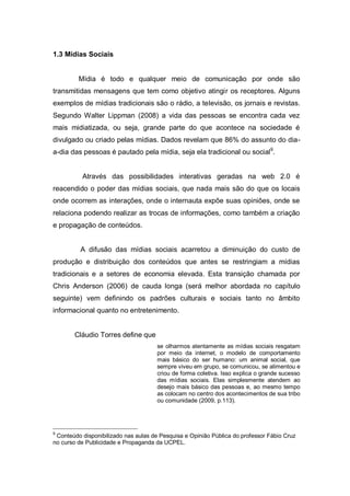1.3 Mídias Sociais


         Mídia é todo e qualquer meio de comunicação por onde são
transmitidas mensagens que tem como objetivo atingir os receptores. Alguns
exemplos de mídias tradicionais são o rádio, a televisão, os jornais e revistas.
Segundo Walter Lippman (2008) a vida das pessoas se encontra cada vez
mais midiatizada, ou seja, grande parte do que acontece na sociedade é
divulgado ou criado pelas mídias. Dados revelam que 86% do assunto do dia-
a-dia das pessoas é pautado pela mídia, seja ela tradicional ou social9.


          Através das possibilidades interativas geradas na web 2.0 é
reacendido o poder das mídias sociais, que nada mais são do que os locais
onde ocorrem as interações, onde o internauta expõe suas opiniões, onde se
relaciona podendo realizar as trocas de informações, como também a criação
e propagação de conteúdos.


          A difusão das mídias sociais acarretou a diminuição do custo de
produção e distribuição dos conteúdos que antes se restringiam a mídias
tradicionais e a setores de economia elevada. Esta transição chamada por
Chris Anderson (2006) de cauda longa (será melhor abordada no capítulo
seguinte) vem definindo os padrões culturais e sociais tanto no âmbito
informacional quanto no entretenimento.


       Cláudio Torres define que
                                      se olharmos atentamente as mídias sociais resgatam
                                      por meio da internet, o modelo de comportamento
                                      mais básico do ser humano: um animal social, que
                                      sempre viveu em grupo, se comunicou, se alimentou e
                                      criou de forma coletiva. Isso explica o grande sucesso
                                      das mídias sociais. Elas simplesmente atendem ao
                                      desejo mais básico das pessoas e, ao mesmo tempo
                                      as colocam no centro dos acontecimentos de sua tribo
                                      ou comunidade (2009, p.113).




9
 Conteúdo disponibilizado nas aulas de Pesquisa e Opinião Pública do professor Fábio Cruz
no curso de Publicidade e Propaganda da UCPEL.
 
