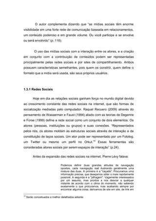 O autor complementa dizendo que “as mídias sociais têm enorme
visibilidade em uma forte rede de comunicação baseada em relacionamentos,
um conteúdo poderoso e em grande volume. Ou você participa e se envolve
ou será envolvido” (p. 116).


           O uso das mídias sociais com a interação entre os atores, e a criação
em conjunto com a contribuição de conteúdos podem ser representadas
principalmente pelas redes sociais e por sites de compartilhamento. Ambos
possuem características semelhantes, pois quem os constrói, quem define o
formato que a mídia será usada, são seus próprios usuários.




1.3.1 Redes Sociais

          Hoje em dia as relações sociais ganham força no mundo digital devido
ao crescimento constante das redes sociais na internet, que são formas de
socialização mediadas pelo computador. Raquel Recuero (2009) através do
pensamento de Wasserman e Faust (1994) aliado com as teorias de Degenne
e Forse (1999) define a rede social como um conjunto de dois elementos: Os
atores (pessoas, instituições ou grupos) e suas conexões. “Representados
pelos nós, os atores moldam as estruturas sociais através de interação e da
constituição de laços sociais. Um ator pode ser representado por um Fotolog,
um Twitter ou mesmo um perfil no Orkut. 10 Essas ferramentas são
consideradas atores sociais por serem espaços de interação” (p.24).

          Antes da expansão das redes sociais na internet, Pierre Lévy falava:

                                 Podemos definir duas grandes atitudes de navegação
                                 opostas, cada navegação real ilustrando geralmente uma
                                 mistura das duas. A primeira é a "caçada". Procuramos uma
                                 informação precisa, que desejamos obter o mais rapidamente
                                 possível. A segunda é a "pilhagem". Vagamente interessados
                                 por um assunto, mas prontos a nos desviar a qualquer
                                 instante de acordo com o clima do momento, não sabendo
                                 exatamente o que procuramos, mas acabando sempre por
                                 encontrar alguma coisa, derivamos de site em site, de link em

10
     Serão conceituados e melhor detalhados adiante.
 