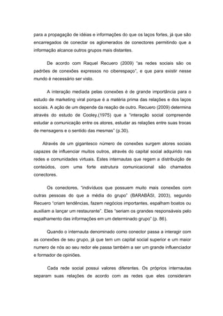 para a propagação de idéias e informações do que os laços fortes, já que são
encarregados de conectar os aglomerados de conectores permitindo que a
informação alcance outros grupos mais distantes.

      De acordo com Raquel Recuero (2009) “as redes sociais são os
padrões de conexões expressos no ciberespaço”, e que para existir nesse
mundo é necessário ser visto.

      A interação mediada pelas conexões é de grande importância para o
estudo de marketing viral porque é a matéria prima das relações e dos laços
sociais. A ação de um depende da reação de outro. Recuero (2009) determina
através do estudo de Cooley.(1975) que a “interação social compreende
estudar a comunicação entre os atores, estudar as relações entre suas trocas
de mensagens e o sentido das mesmas” (p.30).

    Através de um gigantesco número de conexões surgem atores sociais
capazes de influenciar muitos outros, através do capital social adquirido nas
redes e comunidades virtuais. Estes internautas que regem a distribuição de
conteúdos,    com   uma   forte   estrutura   comunicacional   são   chamados
conectores.

      Os conectores, “indivíduos que possuem muito mais conexões com
outras pessoas do que a média do grupo” (BARABÁSI, 2003), segundo
Recuero “criam tendências, fazem negócios importantes, espalham boatos ou
auxiliam a lançar um restaurante”. Eles “seriam os grandes responsáveis pelo
espalhamento das informações em um determinado grupo” (p. 86).

      Quando o internauta denominado como conector passa a interagir com
as conexões de seu grupo, já que tem um capital social superior e um maior
numero de nós ao seu redor ele passa também a ser um grande influenciador
e formador de opiniões.

      Cada rede social possui valores diferentes. Os próprios internautas
separam suas relações de acordo com as redes que eles consideram
 
