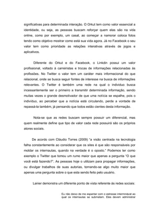 significativas para determinada interação. O Orkut tem como valor essencial a
identidade, ou seja, as pessoas buscam reforçar quem elas são na vida
online, como por exemplo, um casal, ao começar a namorar coloca fotos
tendo como objetivo mostrar como está sua vida agora. Já no Facebook o seu
valor tem como prioridade as relações interativas através de jogos e
aplicativos.


       Diferente do Orkut e do Facebook, o Linkdin possui um valor
profissional, voltado à carreiristas e trocas de informações relacionadas às
profissões. No Twitter o valor tem um caráter mais informacional do que
relacional, onde se busca seguir fontes de interesse na busca de informações
relevantes. O Twitter é também uma rede na qual o individuo busca
incessantemente ser o primeiro a transmitir determinada informação, sendo
muitas vezes o grande desmotivador de que uma notícia se espalhe, pois o
indivíduo, ao perceber que a notícia está circulando, perde a vontade de
repassá-la também, já pensando que todos estão cientes desta informação.


       Nota-se que as redes buscam sempre possuir um diferencial, mas
quem realmente define que tipo de valor cada rede possuirá são os próprios
atores sociais.


      De acordo com Cláudio Torres (2009) “a visão centrada na tecnologia
falha constantemente ao considerar que os sites é que são responsáveis por
moldar os internautas, quando na verdade é o oposto.” Podemos ter como
exemplo o Twitter que tomou um rumo maior que apenas a pergunta “O que
você está fazendo?”. As pessoas hoje o utilizam para propagar informações,
ou divulgar trabalhos de suas autorias, tornando-se algo muito maior que
apenas uma pergunta sobre o que esta sendo feito pelo usuário.


      Lanier demonstra um diferente ponto de vista referente às redes sociais:


                          Eu não deixo de me espantar com o estresse interminável ao
                          qual os internautas se submetem. Eles devem administrar
 