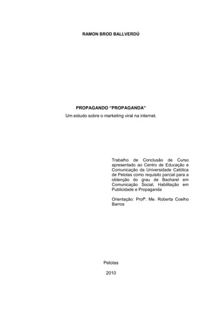 RAMON BROD BALLVERDÚ




     PROPAGANDO “PROPAGANDA”
Um estudo sobre o marketing viral na internet.




                       Trabalho de Conclusão de Curso
                       apresentado ao Centro de Educação e
                       Comunicação da Universidade Católica
                       de Pelotas como requisito parcial para a
                       obtenção do grau de Bacharel em
                       Comunicação Social, Habilitação em
                       Publicidade e Propaganda

                       Orientação: Profª. Me. Roberta Coelho
                       Barros




                   Pelotas

                    2010
 