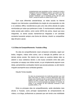 constantemente suas reputações on-line, evitando os cruéis e
                           infatigáveis olhos da inteligência coletiva, que podem se voltar
                           a qualquer pessoa a qualquer momento. Um jovem da
                           geração “Facebook” que é humilhado on-line não tem para
                           onde ir, porque só existe um coletivo (2010, p.99).

      Com suas diferentes características, as redes sociais na internet
integram nos internautas a possibilidade da criação de uma expansão na vida
e no cotidiano offline, transferindo-os para uma vida online através de ações
monitoradas por todos que pertencem à rede. O monitoramento realizado nas
redes sociais pelo coletivo, como Lanier (2010) cita acima, requer que seus
integrantes, os atores sociais mantenham-se integrados e em atividade
constante buscando sempre uma forma de informar, divertir ou compartilhar
algo útil para o grupo.




1.3.2 Sites de Compartilhamento: Youtube e Blog

      Os sites de compartilhamento visam armazenar conteúdos, sejam por
textos, imagens, vídeos entre outros, com a intenção de partilhar com os
demais atores sociais. Na maioria dos casos os usuários destes sites os
aderem a seus cotidianos devido a uma busca constante entre eles para
conquistar um espaço nas mídias sociais, ou por simplesmente exporem suas
ideias, pensamentos e produções mesmo que poucas pessoas, ou até mesmo
ninguém acompanhe seus conteúdos gerados.

      Claudio Torres ressalta:

                          Os sites de armazenamento de multimídia permitem que você
                          salve suas fotos ou vídeos e torne-os disponíveis para sues
                          amigos, para membros do site ou para toda a internet. São uma
                          espécie de palco mundial, onde as pessoas promovem a si
                          mesmas com o nível de exposição que desejam. O Youtube, de
                          vídeos, é um exemplo de site multimídia conhecido e bem
                          sucedido (2009, p. 75).

      Entre os principais sites de compartilhamento, serão abordados mais
afundo o Youtube, como principal representante de armazenamento de
vídeos, e os blogs, profissionais ou pessoais que vem tendo uma visibilidade
 