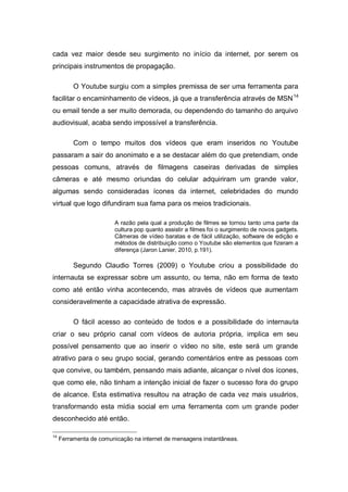 cada vez maior desde seu surgimento no início da internet, por serem os
principais instrumentos de propagação.

          O Youtube surgiu com a simples premissa de ser uma ferramenta para
facilitar o encaminhamento de vídeos, já que a transferência através de MSN 14
ou email tende a ser muito demorada, ou dependendo do tamanho do arquivo
audiovisual, acaba sendo impossível a transferência.

          Com o tempo muitos dos vídeos que eram inseridos no Youtube
passaram a sair do anonimato e a se destacar além do que pretendiam, onde
pessoas comuns, através de filmagens caseiras derivadas de simples
câmeras e até mesmo oriundas do celular adquiriram um grande valor,
algumas sendo consideradas ícones da internet, celebridades do mundo
virtual que logo difundiram sua fama para os meios tradicionais.

                        A razão pela qual a produção de filmes se tornou tanto uma parte da
                        cultura pop quanto assistir a filmes foi o surgimento de novos gadgets.
                        Câmeras de vídeo baratas e de fácil utilização, software de edição e
                        métodos de distribuição como o Youtube são elementos que fizeram a
                        diferença (Jaron Lanier, 2010, p.191).

          Segundo Claudio Torres (2009) o Youtube criou a possibilidade do
internauta se expressar sobre um assunto, ou tema, não em forma de texto
como até então vinha acontecendo, mas através de vídeos que aumentam
consideravelmente a capacidade atrativa de expressão.

          O fácil acesso ao conteúdo de todos e a possibilidade do internauta
criar o seu próprio canal com vídeos de autoria própria, implica em seu
possível pensamento que ao inserir o vídeo no site, este será um grande
atrativo para o seu grupo social, gerando comentários entre as pessoas com
que convive, ou também, pensando mais adiante, alcançar o nível dos ícones,
que como ele, não tinham a intenção inicial de fazer o sucesso fora do grupo
de alcance. Esta estimativa resultou na atração de cada vez mais usuários,
transformando esta mídia social em uma ferramenta com um grande poder
desconhecido até então.

14
     Ferramenta de comunicação na internet de mensagens instantâneas.
 