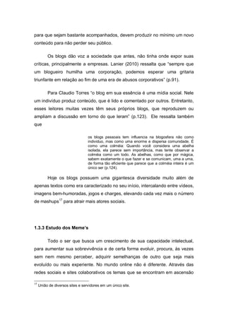 para que sejam bastante acompanhados, devem produzir no mínimo um novo
conteúdo para não perder seu público.

          Os blogs dão voz a sociedade que antes, não tinha onde expor suas
críticas, principalmente a empresas. Lanier (2010) ressalta que “sempre que
um blogueiro humilha uma corporação, podemos esperar uma gritaria
triunfante em relação ao fim de uma era de abusos corporativos” (p.91).

          Para Claudio Torres “o blog em sua essência é uma mídia social. Nele
um indivíduo produz conteúdo, que é lido e comentado por outros. Entretanto,
esses leitores muitas vezes têm seus próprios blogs, que reproduzem ou
ampliam a discussão em torno do que leram” (p.123). Ele ressalta também
que

                                  os blogs pessoais tem influencia na blogosfera não como
                                  individuo, mas como uma enorme e dispersa comunidade. É
                                  como uma colméia: Quando você considera uma abelha
                                  isolada, ela parece sem importância, mas tente observar a
                                  colméia como um todo. As abelhas, como que por mágica,
                                  sabem exatamente o que fazer e se comunicam, uma a uma,
                                  de forma tão eficiente que parece que a colméia inteira é um
                                  único ser (p.124).

          Hoje os blogs possuem uma gigantesca diversidade muito além de
apenas textos como era caracterizado no seu início, intercalando entre vídeos,
imagens bem-humoradas, jogos e charges, elevando cada vez mais o número
de mashups17 para atrair mais atores sociais.




1.3.3 Estudo dos Meme’s

          Todo o ser que busca um crescimento de sua capacidade intelectual,
para aumentar sua sobrevivência e de certa forma evoluir, procura, às vezes
sem nem mesmo perceber, adquirir semelhanças de outro que seja mais
evoluído ou mais experiente. No mundo online não é diferente. Através das
redes sociais e sites colaborativos os temas que se encontram em ascensão

17
     União de diversos sites e servidores em um único site.
 