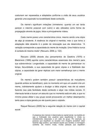costumam ser repassados e adaptados conforme a visão de seus usuários
gerando uma expansão na durabilidade deste conteúdo.

          Os meme’s significam imitações (mimetismo: quando um ser tenta
parecer o máximo possível com outro) e são utilizados como forma de
propagação através de jogos, fotos e principalmente vídeos.

          Cada meme possui uma característica única, mesmo sendo uma cópia
de algo já existente. A essência do original é mantida, mas o que torna a
adaptação dele atraente é o poder de renovação que ele desenvolve. “A
variação corresponde a capacidade do meme de mutação. Uma história nunca
é contada do mesmo modo” (Recuero, 2009, p. 122).

          Recuero (2009) através dos pensamentos de Dawkins (1979) e
Blackmore (1999) aponta como características essenciais dos meme’s para
sua sobrevivência: Longevidade, a capacidade do meme de permanecer no
tempo, fecundidade, a sua capacidade de gerar cópias e a fidelidade das
cópias, a capacidade de gerar réplicas com maior semelhança com o meme
original.

          Os meme’s podem também possuir características de mutualismo
(quando ambos se beneficiam), pois no momento em que um usuário cria um
meme, indiretamente ajudará a divulgar a idéia original, mas ele só estará
fazendo isso pela facilidade deste conteúdo o alçar nas mídias sociais. O
internauta tende a buscar um assunto que no momento está em alta, e que no
mínimo possa afetar o seu grupo social provocando um melhor desempenho
tanto para a cópia gerada por ele quanto para o copiado.

          Raquel Recuero (2009) faz a seguinte relação do meme com o capital
social:

                      A presença dos memes é relacionada ao capital social, na medida em
                      que a motivação dos usuários para espalhá-las é, direta ou
                      indiretamente, associada a um valor de grupo. Por exemplo, as
                      pessoas que espalham os recados com imagens acreditam estar
                      fazendo algo positivo, que deixará aquele que recebeu a mensagem
                      contente. Do mesmo modo, muitas pessoas que espalham
 