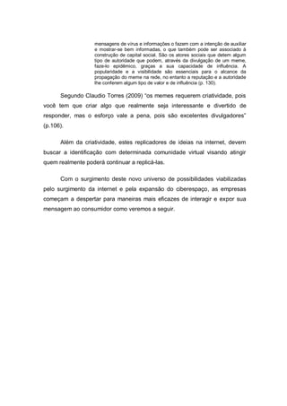 mensagens de vírus e informações o fazem com a intenção de auxiliar
                   e mostrar-se bem informadas, o que também pode ser associado à
                   construção de capital social. São os atores sociais que detem algum
                   tipo de autoridade que podem, através da divulgação de um meme,
                   faze-lo epidêmico, graças a sua capacidade de influência. A
                   popularidade e a visibilidade são essenciais para o alcance da
                   propagação do meme na rede, no entanto a reputação e a autoridade
                   lhe conferem algum tipo de valor e de influência (p. 130).

      Segundo Claudio Torres (2009) “os memes requerem criatividade, pois
você tem que criar algo que realmente seja interessante e divertido de
responder, mas o esforço vale a pena, pois são excelentes divulgadores”
(p.106).

      Além da criatividade, estes replicadores de ideias na internet, devem
buscar a identificação com determinada comunidade virtual visando atingir
quem realmente poderá continuar a replicá-las.

      Com o surgimento deste novo universo de possibilidades viabilizadas
pelo surgimento da internet e pela expansão do ciberespaço, as empresas
começam a despertar para maneiras mais eficazes de interagir e expor sua
mensagem ao consumidor como veremos a seguir.
 