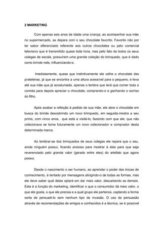 2 MARKETING

       Com apenas seis anos de idade uma criança, ao acompanhar sua mãe
no supermercado, se depara com o seu chocolate favorito. Favorito não por
ter sabor diferenciado referente aos outros chocolates ou pelo comercial
televisivo que é transmitido quase toda hora, mas pelo fato de todos os seus
colegas de escola, possuírem uma grande coleção do brinquedo, que é dado
como brinde nele, influenciando-o.


          Imediatamente, quase que instintivamente ele colhe o chocolate das
prateleiras, já que se encontra a uma altura acessível para o pequeno, e leva
até sua mãe que já acostumada, apenas o lembra que terá que comer toda a
comida para depois apreciar o chocolate, comprando-o e ganhando o sorriso
do filho.


       Após acabar a refeição à pedido de sua mãe, ele abre o chocolate em
busca do brinde descobrindo um novo brinquedo, em seguida.mostra a seu
primo, com cinco anos, que está a visitá-lo, fazendo com que ele, que não
colecionava se torne futuramente um novo colecionador e comprador desta
determinada marca.


       Ao lembrar-se dos brinquedos de seus colegas ele repara que o seu,
ainda ninguém possui, ficando ansioso para mostrar à eles para que seja
reverenciado pelo grande valor (gerado entre eles) do artefato que agora
possui.


       Desde o nascimento o ser humano, ao aprender o poder das trocas de
conhecimento, é tentado por mensagens atingindo-o de todas as formas, mas
ele deve saber qual delas optará em dar mais valor, descartando as demais.
Esta é a função do marketing, identificar o que o consumidor dá mais valor, o
que ele gosta, o que ele precisa e a qual grupo ele pertence, captando a forma
certa de persuadi-lo sem nenhum tipo de invasão. O uso da persuasão
através de recomendações de amigos e conhecidos é a técnica, se é possível
 
