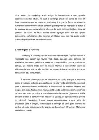 dizer assim, de marketing, mais antiga da humanidade e com grande
ascensão nos dias atuais, na qual a confiança prevalece acima de tudo. O
fator persuasivo que se refere ao marketing é a grande forma de atingir o
número de consumidores ativos com um grande poder de fidelidade à marca e
de agregar novos consumidores através de suas recomendações, pois as
pessoas de todas as faixa etárias visam agregar valor em seu grupo
pertencente participando das mesmas atividades que este faz parte, onde
quem não participar se sentirá deslocado.




2.1 Definições e Funções

      “Marketing é um conjunto de atividades que tem por objetivo facilitar a
realização das trocas” (Gil Nunes Vaz, 2000, pag.20). Este conjunto de
atividades tem como prioridade conectar o consumidor com o produto ou
serviço. Do mesmo modo que ele busca informar o consumidor sobre os
atributos de uma marca, ele também serve para informar a marca sobre os
atributos do seu consumidor.


      A relação cliente/produto se intensifica no ponto em que a empresa
passa a valorizar o cliente, principalmente no pós-venda, como fonte essencial
para o desenvolvimento econômico e institucional da mesma. Mesmo em
tempos em que a fidelidade às marcas está sendo corrompida com a inserção
de cada vez mais produtos e uma diversidade de marcas gigantesca, ainda
existem clientes e consumidores movidos à paixão, ou apenas cultura (rotina
ou hábitos). “Marketing é uma função organizacional e uma série de
processos para a criação, comunicação e entrega de valor para clientes no
sentido de criar relacionamento através de benefícios” (American Marketing
Association, 2006).
 