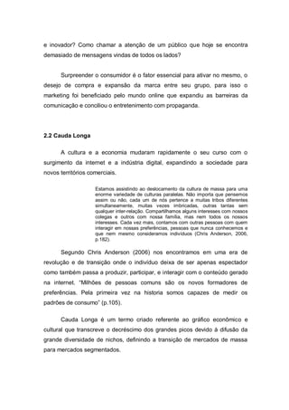 e inovador? Como chamar a atenção de um público que hoje se encontra
demasiado de mensagens vindas de todos os lados?


      Surpreender o consumidor é o fator essencial para ativar no mesmo, o
desejo de compra e expansão da marca entre seu grupo, para isso o
marketing foi beneficiado pelo mundo online que expandiu as barreiras da
comunicação e conciliou o entretenimento com propaganda.




2.2 Cauda Longa

      A cultura e a economia mudaram rapidamente o seu curso com o
surgimento da internet e a indústria digital, expandindo a sociedade para
novos territórios comerciais.

                    Estamos assistindo ao deslocamento da cultura de massa para uma
                    enorme variedade de culturas paralelas. Não importa que pensemos
                    assim ou não, cada um de nós pertence a muitas tribos diferentes
                    simultaneamente, muitas vezes imbricadas, outras tantas sem
                    qualquer inter-relação. Compartilhamos alguns interesses com nossos
                    colegas e outros com nossa família, mas nem todos os nossos
                    interesses. Cada vez mais, contamos com outras pessoas com quem
                    interagir em nossas preferências, pessoas que nunca conhecemos e
                    que nem mesmo consideramos indivíduos (Chris Anderson, 2006,
                    p.182).

      Segundo Chris Anderson (2006) nos encontramos em uma era de
revolução e de transição onde o indivíduo deixa de ser apenas espectador
como também passa a produzir, participar, e interagir com o conteúdo gerado
na internet. “Milhões de pessoas comuns são os novos formadores de
preferências. Pela primeira vez na historia somos capazes de medir os
padrões de consumo” (p.105).

      Cauda Longa é um termo criado referente ao gráfico econômico e
cultural que transcreve o decréscimo dos grandes picos devido à difusão da
grande diversidade de nichos, definindo a transição de mercados de massa
para mercados segmentados.
 