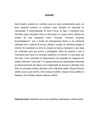 RESUMO



Este trabalho consiste em contribuir para um maior entendimento sobre um
tema bastante presente no cotidiano atual, derivado da expansão do
ciberespaço. A potencialização do boca a boca, ou seja, o marketing viral,
difundido pelas interações entre os internautas no mundo online. Através da
análise   de   uma   campanha     online   nomeada     “Tamanho     Surpresa
#crescefrederico”, com o auxilio do embasamento teórico e da entrevista
realizada com a agência B-Young, voltada a criação de marketing dirigido à
internet, foi ressaltado os erros na criação da mesma mostrando o que deve
ser valorizado para que ocorra a propagação. Além de salientar o que é
importante para tornar um conteúdo epidêmico na internet, e o que pode não
dar certo, como conclusão foi desenvolvida uma sugestão de categorias de
análise chamada “Teoria dos 7 i’s” gerada através das observações referentes
ao desenvolvimento de vídeos com a objetivação de alcançar a definição viral.
Entre os principais autores utilizados como referência estão: Raquel Recuero
(2009), Jaron Lanier (2010), Chris Anderson (2006), Cláudio Torres (2009) Ira
Matathia, Ann O’Reilly e Marian Salzman (2003).




Palavras-chave: Marketing viral, buzz marketing, ciberespaço, mídias sociais.
 