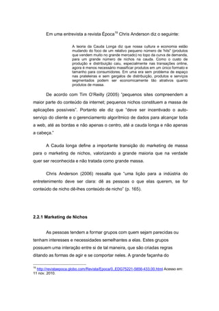 Em uma entrevista a revista Época19 Chris Anderson diz o seguinte:

                      A teoria da Cauda Longa diz que nossa cultura e economia estão
                      mudando do foco de um relativo pequeno número de 'hits" (produtos
                      que vendem muito no grande mercado) no topo da curva de demanda,
                      para um grande número de nichos na cauda. Como o custo de
                      produção e distribuição caiu, especialmente nas transações online,
                      agora é menos necessário massificar produtos em um único formato e
                      tamanho para consumidores. Em uma era sem problema de espaço
                      nas prateleiras e sem gargalos de distribuição, produtos e serviços
                      segmentados podem ser economicamente tão atrativos quanto
                      produtos de massa.

       De acordo com Tim O’Reilly (2005) “pequenos sites compreendem a
maior parte do conteúdo da internet; pequenos nichos constituem a massa de
aplicações possíveis”. Portanto ele diz que “deve ser incentivado o auto-
serviço do cliente e o gerenciamento algorítmico de dados para alcançar toda
a web, até as bordas e não apenas o centro, até a cauda longa e não apenas
a cabeça.”

       A Cauda longa define a importante transição do marketing de massa
para o marketing de nichos, valorizando a grande maioria que na verdade
quer ser reconhecida e não tratada como grande massa.

       Chris Anderson (2006) ressalta que “uma lição para a indústria do
entretenimento deve ser clara: dê as pessoas o que elas querem, se for
conteúdo de nicho dê-lhes conteúdo de nicho” (p. 165).




2.2.1 Marketing de Nichos


       As pessoas tendem a formar grupos com quem sejam parecidas ou
tenham interesses e necessidades semelhantes a elas. Estes grupos
possuem uma interação entre si de tal maneira, que são criadas regras
ditando as formas de agir e se comportar neles. A grande façanha do

19
  http://revistaepoca.globo.com/Revista/Epoca/0,,EDG75221-5856-433,00.html Acesso em:
11 nov. 2010.
 