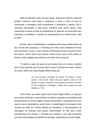 Além de descobrir quem se pode atingir, através da internet é possível
também mensurar como anda a campanha, e como o nicho na qual foi
direcionada a mensagem está interpretando e recebendo a mesma. (Se o
marketing direcionado a este grupo realmente está sendo eficaz). Esta
capacidade se refere ao fato da possibilidade de observar os comentários dos
indivíduos e contabilizar o número de visualizações de um determinado vídeo
ou texto.


      Na web, após a identificação e o estabelecimento das características do
alvo através das pesquisas, o marketing de nichos deve estabelecer formas
para interessar o grupo e suas imensas ramificações (onde é possível existir
até mesmo nichos dentro dos próprios nichos) tendo como auxilio todas as
formas e meios digitais para atingi-los da melhor forma possível.


      “O cliente na web não gosta de ser tratado como um número: Acredito
que o maior palavrão que se possa dizer na web é mercado de massa” (Álvaro
de Castro, 2000, p.6). David Siegel (2000) revela que


                    uma das principais armadilhas de anunciar na internet é querer
                    agradar a todo mundo. Quem todos quer agradar, acaba por não
                    agradar a ninguém. Segmente os seus grupos de clientes e focalize-
                    se. Não massifique a mensagem - dirija-a para aqueles que pode
                    satisfazer a 110%.


      Tanto Álvaro de Castro (2000) como David Siegel (2000), ao exporem
seus ideais referentes à característica do público presente na sociedade atual
principalmente no mundo digital, buscam desvencilhar o pensamento de que
quanto maior a abrangência, quanto maior a massificação da mensagem mais
chances de obter um número elevado de receptores. O direcionamento da
mensagem da empresa para grupos determinados na web deve conter
características que atraiam o interesse dos mesmos e que seja condizente
com esta reformulação de padrões de interação, adequados ao mundo digital.
 