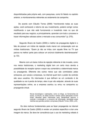 disponibilizadas pela própria web, com pesquisas, como foi falado no capitulo
anterior, e monitoramentos referentes ao andamento da campanha.


      De acordo com Cláudio Torres (2009) “monitorando todas as suas
ações, você conhecerá o retorno de seu investimento, poderá corrigir rumos
modificando o que não está funcionando e investindo mais no que dá
resultado para seu negócio, e principalmente, aprender com todo o processo e
trazer informações valiosas sobre o mercado e seu consumidor” (p. 275).


       Segundo Álvaro de Castro (2000) o melhor da propaganda digital é o
fato de possuir um índice de rejeição muito menor em comparação com as
mídias tradicionais. “Quem já não se irritou com aquele filme na TV que
parava na melhor parte para colocar um anúncio totalmente desinteressante”
(p. 53).


       Mesmo com um baixo índice de rejeição referente à não invasão, como
nos meios tradicionais, o marketing digital tem um certo risco devido a
possibilidade do receptor opinar e expor seu comentário a determinada marca
ou propaganda. Diferente dos outros meios que são controlados pelas
emissoras, por canais e empresas, na internet quem tem o poder de controle
são seus usuários. Os internautas é que definem se um conteúdo é de
qualidade ou se é perda de tempo, eles é que vão estipular, através de suas
representações online, se a empresa acertou ou errou na campanha ou
propaganda virtual.


                      Novas tecnologias e aplicações, como os blogs, as ferramentas de
                      busca, os fóruns, as redes sociais e tantas outras aplicações on-line
                      foram utilizadas pelos internautas para, literalmente assumir o
                      controle, a produção e o consumo de informação, atividades antes
                      restritas aos grandes portais e empresas (Cláudio Torres, 2009, p.24).


           Os dois motivos fundamentais para se fazer propaganda na internet
segundo Álvaro de Castro (2000) é vender um produto específico e criar uma
imagem da marca. Se deve ter consciência que o uso de marketing voltado à
 