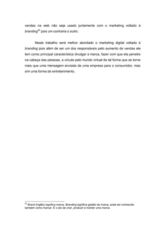 vendas na web não seja usado juntamente com o marketing voltado à
branding20 pois um contraria o outro.


        Neste trabalho será melhor abordado o marketing digital voltado à
branding pois além de ser um dos responsáveis pelo aumento de vendas ele
tem como principal característica divulgar a marca, fazer com que ela penetre
na cabeça das pessoas, e circule pelo mundo virtual de tal forma que se torne
mais que uma mensagem enviada de uma empresa para o consumidor, mas
sim uma forma de entretenimento.




20
  Brand (inglês) significa marca, Branding significa gestão da marca, pode ser conhecido
também como marcar. É o ato de criar, produzir e manter uma marca.
 