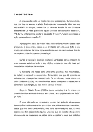 3 MARKETING VIRAL


       A propaganda pode ser muito mais que propaganda. Surpreendente,
que nos faça rir, pensar e refletir. Pode não ser propaganda. Algo que nos
seja contado por amigos, conhecidos ou parentes através de uma conversa
descontraída “Já visse que quadro aquele vídeo do cara dançando adocica?”,
“Pô, tu viu o Ronaldinho acertar o travessão 4 vezes?”, “Viram que massa a
ação que aquela empresa fez?”.


       A propaganda deixa de invadir o seu possível consumidor e passa a ser
procurada, e ainda mais, passa a ser divulgada por este, para todo o seu
grupo mais próximo, da forma como aconteceu com ele, sem nenhum tipo de
recompensa, mas sim, apenas por ser legal.


       Nunca a busca por alcançar resultados vantajosos para a imagem de
uma empresa valorizou tanto o seu público, mostrando que ele deve ser
respeitado e tratado de forma digna.

       O marketing viral nasce como uma forma já antiga, mas maximizada,
de induzir e persuadir o consumidor. Consumidor este que já encontra-se
saturado das propagandas convencionais. De acordo com Haque citado por
Chris Anderson (2006) “os consumidores estão começando a reassumir o
controle de sua atenção, ou pelo menos valorizá-la mais.”

       Segundo Cláudio Torres (2009) o termo marketing viral “foi criado por
um estudante de Harvard chamado Tim Draper, e foi popularizado em 1997”
(p. 191).

       O vírus não pode ser considerado um ser vivo, pois ele só consegue
tornar-se funcional quando entra em contato e se infiltra dentro de uma célula,
desde que esta tenha uma abertura, uma porta de entrada para este. O vírus
sozinho não tem capacidade alguma, uma vez que ele infecta o hospedeiro
ele necessita da maquinaria da célula para se replicar e para que trabalhe
 