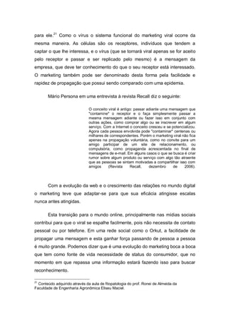 para ele.21 Como o vírus o sistema funcional do marketing viral ocorre da
mesma maneira. As células são os receptores, indivíduos que tendem a
captar o que lhe interessa, e o vírus (que se tornará viral apenas se for aceito
pelo receptor e passar e ser replicado pelo mesmo) é a mensagem da
empresa, que deve ter conhecimento do que o seu receptor está interessado.
O marketing também pode ser denominado desta forma pela facilidade e
rapidez de propagação que possui sendo comparado com uma epidemia.

       Mário Persona em uma entrevista à revista Recall diz o seguinte:

                               O conceito viral é antigo: passar adiante uma mensagem que
                               "contamine" o receptor e o faça simplesmente passar a
                               mesma mensagem adiante ou fazer isso em conjunto com
                               outras ações, como comprar algo ou se inscrever em algum
                               serviço. Com a Internet o conceito cresceu e se potencializou.
                               Agora cada pessoa envolvida pode "contaminar" centenas ou
                               milhares de correspondentes. Porém o marketing viral não fica
                               apenas na propagação voluntária, como no convite para um
                               amigo participar de um site de relacionamento, ou
                               compulsória, como propaganda acrescentada no final de
                               mensagens de e-mail. Em alguns casos o que se busca é criar
                               rumor sobre algum produto ou serviço com algo tão atraente
                               que as pessoas se sintam motivadas a compartilhar isso com
                               amigos     (Revista     Recall,    dezembro      de    2006).



       Com a evolução da web e o crescimento das relações no mundo digital
o marketing teve que adaptar-se para que sua eficácia atingisse escalas
nunca antes atingidas.

       Esta transição para o mundo online, principalmente nas mídias sociais
contribui para que o viral se espalhe facilmente, pois não necessita de contato
pessoal ou por telefone. Em uma rede social como o Orkut, a facilidade de
propagar uma mensagem e esta ganhar força passando de pessoa a pessoa
é muito grande. Podemos dizer que é uma evolução do marketing boca a boca
que tem como fonte de vida necessidade de status do consumidor, que no
momento em que repassa uma informação estará fazendo isso para buscar
reconhecimento.

21
  Conteúdo adquirido através da aula de fitopatologia do prof. Ronei de Almeida da
Faculdade de Engenharia Agronômica Eliseu Maciel.
 
