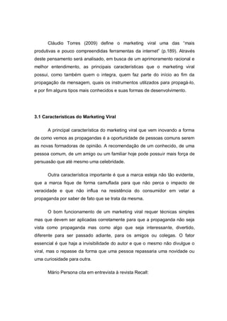 Cláudio Torres (2009) define o marketing viral uma das “mais
produtivas e pouco compreendidas ferramentas da internet” (p.189). Através
deste pensamento será analisado, em busca de um aprimoramento racional e
melhor entendimento, as principais características que o marketing viral
possui, como também quem o integra, quem faz parte do início ao fim da
propagação da mensagem, quais os instrumentos utilizados para propagá-lo,
e por fim alguns tipos mais conhecidos e suas formas de desenvolvimento.




3.1 Características do Marketing Viral

      A principal característica do marketing viral que vem inovando a forma
de como vemos as propagandas é a oportunidade de pessoas comuns serem
as novas formadoras de opinião. A recomendação de um conhecido, de uma
pessoa comum, de um amigo ou um familiar hoje pode possuir mais força de
persuasão que até mesmo uma celebridade.

      Outra característica importante é que a marca esteja não tão evidente,
que a marca fique de forma camuflada para que não perca o impacto de
veracidade e que não influa na resistência do consumidor em vetar a
propaganda por saber de fato que se trata da mesma.

      O bom funcionamento de um marketing viral requer técnicas simples
mas que devem ser aplicadas corretamente para que a propaganda não seja
vista como propaganda mas como algo que seja interessante, divertido,
diferente para ser passado adiante, para os amigos ou colegas. O fator
essencial é que haja a invisibilidade do autor e que o mesmo não divulgue o
viral, mas o repasse da forma que uma pessoa repassaria uma novidade ou
uma curiosidade para outra.

      Mário Persona cita em entrevista à revista Recall:
 