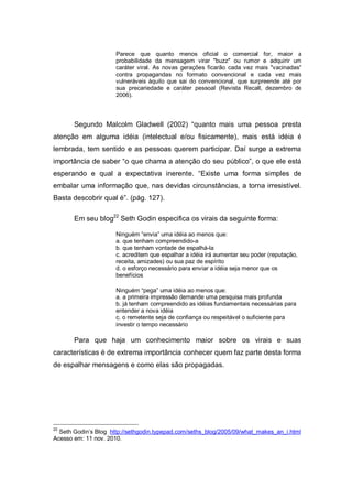 Parece que quanto menos oficial o comercial for, maior a
                      probabilidade da mensagem virar "buzz" ou rumor e adquirir um
                      caráter viral. As novas gerações ficarão cada vez mais "vacinadas"
                      contra propagandas no formato convencional e cada vez mais
                      vulneráveis àquilo que sai do convencional, que surpreende até por
                      sua precariedade e caráter pessoal (Revista Recall, dezembro de
                      2006).



       Segundo Malcolm Gladwell (2002) “quanto mais uma pessoa presta
atenção em alguma idéia (intelectual e/ou fisicamente), mais está idéia é
lembrada, tem sentido e as pessoas querem participar. Daí surge a extrema
importância de saber “o que chama a atenção do seu público”, o que ele está
esperando e qual a expectativa inerente. “Existe uma forma simples de
embalar uma informação que, nas devidas circunstâncias, a torna irresistível.
Basta descobrir qual é”. (pág. 127).

       Em seu blog22 Seth Godin especifica os virais da seguinte forma:

                      Ninguém “envia” uma idéia ao menos que:
                      a. que tenham compreendido-a
                      b. que tenham vontade de espalhá-la
                      c. acreditem que espalhar a idéia irá aumentar seu poder (reputação,
                      receita, amizades) ou sua paz de espírito
                      d. o esforço necessário para enviar a idéia seja menor que os
                      benefícios

                      Ninguém “pega” uma idéia ao menos que:
                      a. a primeira impressão demande uma pesquisa mais profunda
                      b. já tenham compreendido as idéias fundamentais necessárias para
                      entender a nova idéia
                      c. o remetente seja de confiança ou respeitável o suficiente para
                      investir o tempo necessário

       Para que haja um conhecimento maior sobre os virais e suas
características é de extrema importância conhecer quem faz parte desta forma
de espalhar mensagens e como elas são propagadas.




22
  Seth Godin’s Blog http://sethgodin.typepad.com/seths_blog/2005/09/what_makes_an_i.html
Acesso em: 11 nov. 2010.
 