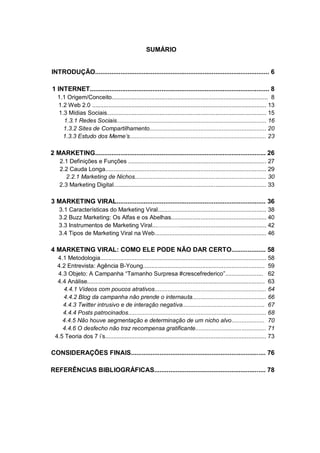 SUMÁRIO


INTRODUÇÃO................................................................................................. 6

1 INTERNET.................................................................................................... 8
   1.1 Origem/Conceito............................................................................................... 8
   1.2 Web 2.0 .......................................................................................................... 13
   1.3 Mídias Sociais................................................................................................. 15
     1.3.1 Redes Sociais........................................................................................... 16
     1.3.2 Sites de Compartilhamento....................................................................... 20
     1.3.3 Estudo dos Meme’s................................................................................... 23

2 MARKETING............................................................................................... 26
    2.1 Definições e Funções .................................................................................... 27
    2.2 Cauda Longa.................................................................................................. 29
      2.2.1 Marketing de Nichos................................................................................ 30
    2.3 Marketing Digital............................................................................................. 33

3 MARKETING VIRAL................................................................................... 36
    3.1 Características do Marketing Viral.................................................................. 38
    3.2 Buzz Marketing: Os Alfas e os Abelhas.......................................................... 40
    3.3 Instrumentos de Marketing Viral...………….................................................... 42
    3.4 Tipos de Marketing Viral na Web.................................................................... 46

4 MARKETING VIRAL: COMO ELE PODE NÃO DAR CERTO................... 58
   4.1 Metodologia..................................................................................................... 58
   4.2 Entrevista: Agência B-Young.......................................................................... 59
   4.3 Objeto: A Campanha “Tamanho Surpresa #crescefrederico”....................... 62
   4.4 Análise............................................................................................................ 63
     4.4.1 Vídeos com poucos atrativos.................................................................... 64
     4.4.2 Blog da campanha não prende o internauta............................................. 66
     4.4.3 Twitter intrusivo e de interação negativa.................................................. 67
     4.4.4 Posts patrocinados.................................................................................... 68
     4.4.5 Não houve segmentação e determinação de um nicho alvo.................... 70
     4.4.6 O desfecho não traz recompensa gratificante........................................... 71
  4.5 Teoria dos 7 i’s.................................................................................................. 73

CONSIDERAÇÕES FINAIS........................................................................... 76

REFERÊNCIAS BIBLIOGRÁFICAS.............................................................. 78
 
