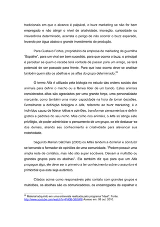 tradicionais em que o alcance é palpável, o buzz marketing se não for bem
empregado e não atingir o nível de criatividade, inovação, curiosidade ou
irreverência determinado, acarreta o perigo de não ocorrer o buzz esperado,
levando por água abaixo o grande investimento de produção.

       Para Gustavo Fortes, proprietário da empresa de marketing de guerrilha
“Espalhe”, para um viral ser bem sucedido, para que ocorra o buzz, o principal
é perceber se quem o recebe terá vontade de passar para um amigo, se terá
potencial de ser passado para frente. Para que isso ocorra deve-se analisar
também quem são os abelhas e os alfas do grupo determinado.26

       O termo Alfa é utilizado pela biologia no estudo das ordens sociais dos
animais para definir o macho ou a fêmea líder de um bando. Estes animais
considerados alfas são agraciados por uma grande força, uma personalidade
marcante, como também uma maior capacidade na hora de tomar decisões.
Semelhante a definição biológica o Alfa, referente ao buzz marketing, é o
indivíduo capaz de liderar idéias e opiniões, transformar pensamentos e definir
gostos e padrões do seu nicho. Mas como nos animais, o Alfa só atinge este
privilégio, de poder administrar o pensamento de um grupo, se ele destacar-se
dos demais, aliando seu conhecimento e criatividade para alavancar sua
notoriedade.

       Segundo Marian Salzman (2003) os Alfas tendem a dominar e conduzir
se tornando o formador de opiniões de uma comunidade. “Podem possuir uma
ampla rede de contatos, mas não são super sociáveis. Deixam a multidão ou
grandes grupos para os abelhas”. Ela também diz que para que um Alfa
propague algo, ele deve ser o primeiro a ter conhecimento sobre o assunto e é
primordial que este seja autêntico.

       Citados acima como responsáveis pelo contato com grandes grupos e
multidões, os abelhas são os comunicadores, os encarregados de espalhar o


26
   Material adquirido em uma entrevista realizada pelo programa “Ideal”. Fonte:
http://www.youtube.com/watch?v=PH0B-38UWl8 Acesso em: 08 out. 2010.
 