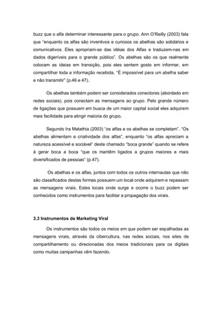 buzz que o alfa determinar interessante para o grupo. Ann O’Reilly (2003) fala
que “enquanto os alfas são inventivos e curiosos os abelhas são solidários e
comunicativos. Eles apropriam-se das idéias dos Alfas e traduzem-nas em
dados digeríveis para o grande público”. Os abelhas são os que realmente
colocam as ideias em transição, pois eles sentem gosto em informar, em
compartilhar toda a informação recebida. “É impossível para um abelha saber
e não transmitir” (p.46 e 47).

      Os abelhas também podem ser considerados conectores (abordado em
redes sociais), pois conectam as mensagens ao grupo. Pelo grande número
de ligações que possuem em busca de um maior capital social eles adquirem
mais facilidade para atingir maioria do grupo.

      Segundo Ira Matathia (2003) “os alfas e os abelhas se completam”. “Os
abelhas alimentam a criatividade dos alfas”, enquanto “os alfas apreciam a
natureza acessível e sociável” deste chamado “boca grande” quando se refere
à gerar boca a boca “que os mantêm ligados a grupos maiores e mais
diversificados de pessoas” (p.47).

       Os abelhas e os alfas, juntos com todos os outros internautas que não
são classificados destas formas possuem um local onde adquirem e repassam
as mensagens virais. Estes locais onde surge e ocorre o buzz podem ser
conhecidos como instrumentos para facilitar a propagação dos virais.




3.3 Instrumentos de Marketing Viral

      Os instrumentos são todos os meios em que podem ser espalhadas as
mensagens virais, através da cibercultura, nas redes sociais, nos sites de
compartilhamento ou direcionadas dos meios tradicionais para os digitais
como muitas campanhas vêm fazendo.
 