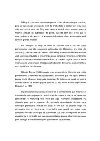 O Blog é outro instrumento que possui potencial para divulgar um viral,
pois se este atingir um grande nível de criatividade e possuir um tema que
coincida com o tema do Blog com certeza servirá como assunto para o
mesmo, através da publicação de posts, fazendo com que todos que o
acompanham e são recíprocos à sua credibilidade recebam a mensagem viral
com um grande impacto.

      Na utilização do Blog se deve ter cuidado com o uso de posts
patrocinados, que são postagens publicadas por blogueiros em troca de
dinheiro (como se fosse um veículo tradicional). A credibilidade referente ao
viral sobre sua inovação e irreverência decai consideravelmente no momento
em que o internauta descobre que se trata de um post pago e passa a ver o
mesmo como uma simples propaganda tradicional, diminuindo incrivelmente a
sua capacidade de interesse.

      Cláudio Torres (2009) propõe uma nomenclatura diferente aos posts
patrocinados. Chamados de publieditorais, ele define que “em ação, embora
pareça muito atraente, pode não funcionar. Os leitores em geral percebem
quando se trata de matéria paga e ignoram ou não levam a sério a opinião do
blogueiro” (p. 133).

      O profissional de publicidade deve ter o conhecimento que mesmo se
tratando de uma propaganda, uma forma de colocar a marca na mente do
consumidor, o marketing viral deve ser algo realmente interessante ou
diferente para que a empresa não necessite desembolsar dinheiro para
conseguir promove-lo através de blogs, e sim que os próprios blogs se
promovam com o número de comentários que gerará um vídeo, uma
campanha ou uma ação que os surpreenda. Ao criar a campanha ele deve
visualizar se o conteúdo que está sendo realizado poderá atrair mais pessoas
para os blogs e se surtira emoções positivas em seus leitores.
 