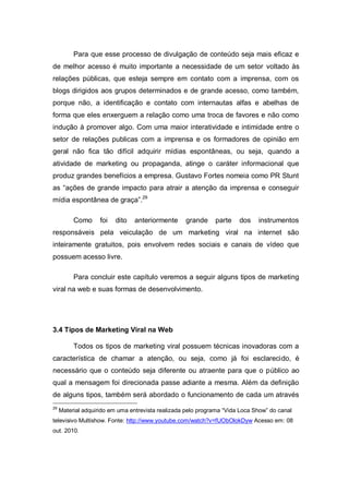 Para que esse processo de divulgação de conteúdo seja mais eficaz e
de melhor acesso é muito importante a necessidade de um setor voltado às
relações públicas, que esteja sempre em contato com a imprensa, com os
blogs dirigidos aos grupos determinados e de grande acesso, como também,
porque não, a identificação e contato com internautas alfas e abelhas de
forma que eles enxerguem a relação como uma troca de favores e não como
indução à promover algo. Com uma maior interatividade e intimidade entre o
setor de relações publicas com a imprensa e os formadores de opinião em
geral não fica tão difícil adquirir mídias espontâneas, ou seja, quando a
atividade de marketing ou propaganda, atinge o caráter informacional que
produz grandes benefícios a empresa. Gustavo Fortes nomeia como PR Stunt
as “ações de grande impacto para atrair a atenção da imprensa e conseguir
mídia espontânea de graça”.29

          Como      foi   dito   anteriormente     grande     parte    dos    instrumentos
responsáveis pela veiculação de um marketing viral na internet são
inteiramente gratuitos, pois envolvem redes sociais e canais de vídeo que
possuem acesso livre.

          Para concluir este capítulo veremos a seguir alguns tipos de marketing
viral na web e suas formas de desenvolvimento.




3.4 Tipos de Marketing Viral na Web

          Todos os tipos de marketing viral possuem técnicas inovadoras com a
característica de chamar a atenção, ou seja, como já foi esclarecido, é
necessário que o conteúdo seja diferente ou atraente para que o público ao
qual a mensagem foi direcionada passe adiante a mesma. Além da definição
de alguns tipos, também será abordado o funcionamento de cada um através
29
     Material adquirido em uma entrevista realizada pelo programa “Vida Loca Show” do canal
televisivo Multishow. Fonte: http://www.youtube.com/watch?v=fUObOlokDyw Acesso em: 08
out. 2010.
 