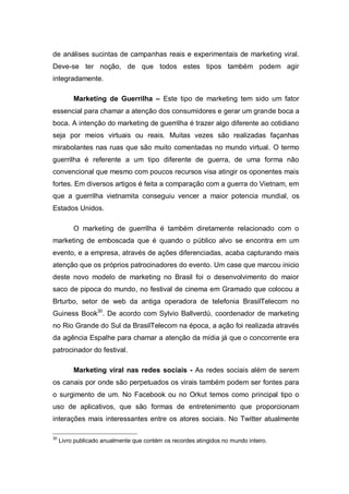 de análises sucintas de campanhas reais e experimentais de marketing viral.
Deve-se ter noção, de que todos estes tipos também podem agir
integradamente.

          Marketing de Guerrilha – Este tipo de marketing tem sido um fator
essencial para chamar a atenção dos consumidores e gerar um grande boca a
boca. A intenção do marketing de guerrilha é trazer algo diferente ao cotidiano
seja por meios virtuais ou reais. Muitas vezes são realizadas façanhas
mirabolantes nas ruas que são muito comentadas no mundo virtual. O termo
guerrilha é referente a um tipo diferente de guerra, de uma forma não
convencional que mesmo com poucos recursos visa atingir os oponentes mais
fortes. Em diversos artigos é feita a comparação com a guerra do Vietnam, em
que a guerrilha vietnamita conseguiu vencer a maior potencia mundial, os
Estados Unidos.

          O marketing de guerrilha é também diretamente relacionado com o
marketing de emboscada que é quando o público alvo se encontra em um
evento, e a empresa, através de ações diferenciadas, acaba capturando mais
atenção que os próprios patrocinadores do evento. Um case que marcou inicio
deste novo modelo de marketing no Brasil foi o desenvolvimento do maior
saco de pipoca do mundo, no festival de cinema em Gramado que colocou a
Brturbo, setor de web da antiga operadora de telefonia BrasilTelecom no
Guiness Book30. De acordo com Sylvio Ballverdú, coordenador de marketing
no Rio Grande do Sul da BrasilTelecom na época, a ação foi realizada através
da agência Espalhe para chamar a atenção da mídia já que o concorrente era
patrocinador do festival.

          Marketing viral nas redes sociais - As redes sociais além de serem
os canais por onde são perpetuados os virais também podem ser fontes para
o surgimento de um. No Facebook ou no Orkut temos como principal tipo o
uso de aplicativos, que são formas de entretenimento que proporcionam
interações mais interessantes entre os atores sociais. No Twitter atualmente

30
     Livro publicado anualmente que contém os recordes atingidos no mundo inteiro.
 