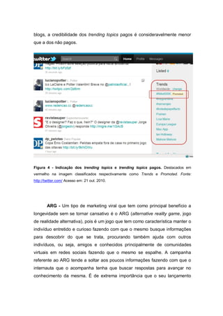 blogs, a credibilidade dos trending topics pagos é consideravelmente menor
que a dos não pagos.




Figura 4 - Indicação dos trending topics e trending topics pagos. Destacados em
vermelho na imagem classificados respectivamente como Trends e Promoted. Fonte:
http://twitter.com/ Acesso em: 21 out. 2010.




        ARG - Um tipo de marketing viral que tem como principal benefício a
longevidade sem se tornar cansativo é o ARG (alternative reality game, jogo
de realidade alternativa), pois é um jogo que tem como característica manter o
indivíduo entretido e curioso fazendo com que o mesmo busque informações
para descobrir do que se trata, procurando também ajuda com outros
indivíduos, ou seja, amigos e conhecidos principalmente de comunidades
virtuais em redes sociais fazendo que o mesmo se espalhe. A campanha
referente ao ARG tende a soltar aos poucos informações fazendo com que o
internauta que o acompanha tenha que buscar respostas para avançar no
conhecimento da mesma. É de extrema importância que o seu lançamento
 