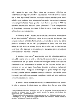 seja impactante, que traga algum vídeo ou mensagem misteriosa ou
excêntrica que instigue a curiosidade e que deixe o internauta com dúvidas do
que se trata. Alguns ARG’s tendem a buscar o extremo realismo (como diz no
próprio nome) tentando fazer com que os internautas o enxerguem mais que
uma campanha fictícia. Neste quesito o mais famoso exemplo de ARG na
busca do realismo foi o realizado para o seriado LOST 32 que, para promover
as instituições presentes no mundo fictício da série, criou sites que as
referenciavam como existentes.

       O desfecho do ARG acarreta, em muitas das campanhas, a descoberta
de um blog ou hotsite33 referente à marca ou empresa que o promoveu, mas
sempre mantendo a história fictícia criada. A revelação da marca é o último
ponto na realização de um ARG que pretende se tornar viral, mas esta
revelação deve vir acompanhada de uma recompensa para os participantes
envolvidos nele, algo que os impressionem e que possa gerar comentários
positivos sobre o mesmo e a empresa.

       O segundo experimento34 visa procurar entender o funcionamento de
um ARG e como torná-lo viral na internet. No experimento foi usada uma
história fictícia, em que seres transmitiam mensagens entre si em veículos
tradicionais como a televisão nos horários em que ninguém assistia, até o
momento em que um jovem (fake, falso) descobre e coloca-as na internet.
Denominado “2012 – A segunda contaminação” na qual a intenção era atingir
o público jovem e alertá-lo sobre os malefícios do cigarro mas de uma forma
intrigante e que os fizesse pesquisar e espalhar a noticia aos seus contatos e
comunidades das redes sociais.

       A primeira etapa deste experimento após o desenvolvimento do enredo,
foi criar os vídeos e direcioná-los ao seu público alvo. Como o tema inicial


32
   Seriado televisivo do canal americano ABC, que foi um grande sucesso e precursor da
conexão da televisão com as mídias sociais através da grande interatividade dos
espectadores com a mesma na internet.
33
   Sites de rápida existência, nascidos muitas vezes, apenas para elaboração de campanhas
34
   Realizado na aula de Publicidade Digital ministrado pela professora Roberta Barros do
curso de Publicidade e Propaganda da UCPel.
 