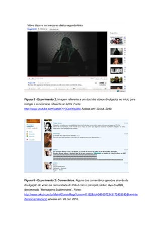 Figura 5 - Experimento 2. Imagem referente a um dos três vídeos divulgados no início para
instigar a curiosidade referente ao ARG. Fonte:
http://www.youtube.com/watch?v=jCeelYbj2Bw Acesso em: 20 out. 2010.




Figura 6 - Experimento 2: Comentários. Alguns dos comentários gerados através da
divulgação do vídeo na comunidade do Orkut com o principal público alvo do ARG,
denominada “Mensagens Subliminares”. Fonte:
http://www.orkut.com.br/Main#CommMsgs?cmm=41162&tid=5491072343172452745&kw=inte
rferencia+telecurso Acesso em: 20 out. 2010.
 
