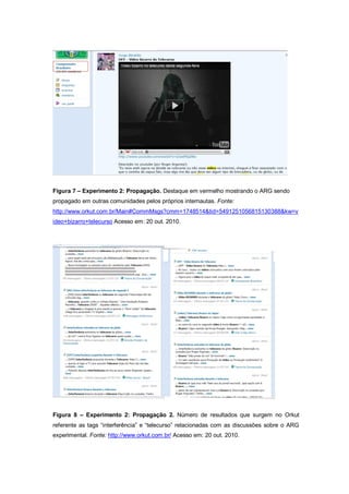 Figura 7 – Experimento 2: Propagação. Destaque em vermelho mostrando o ARG sendo
propagado em outras comunidades pelos próprios internautas. Fonte:
http://www.orkut.com.br/Main#CommMsgs?cmm=1748514&tid=5491251056815130388&kw=v
ideo+bizarro+telecurso Acesso em: 20 out. 2010.




Figura 8 – Experimento 2: Propagação 2. Número de resultados que surgem no Orkut
referente as tags “interferência” e “telecurso” relacionadas com as discussões sobre o ARG
experimental. Fonte: http://www.orkut.com.br/ Acesso em: 20 out. 2010.
 