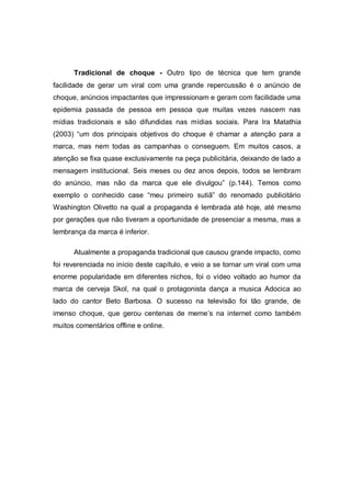 Tradicional de choque - Outro tipo de técnica que tem grande
facilidade de gerar um viral com uma grande repercussão é o anúncio de
choque, anúncios impactantes que impressionam e geram com facilidade uma
epidemia passada de pessoa em pessoa que muitas vezes nascem nas
mídias tradicionais e são difundidas nas mídias sociais. Para Ira Matathia
(2003) “um dos principais objetivos do choque é chamar a atenção para a
marca, mas nem todas as campanhas o conseguem. Em muitos casos, a
atenção se fixa quase exclusivamente na peça publicitária, deixando de lado a
mensagem institucional. Seis meses ou dez anos depois, todos se lembram
do anúncio, mas não da marca que ele divulgou” (p.144). Temos como
exemplo o conhecido case “meu primeiro sutiã” do renomado publicitário
Washington Olivetto na qual a propaganda é lembrada até hoje, até mesmo
por gerações que não tiveram a oportunidade de presenciar a mesma, mas a
lembrança da marca é inferior.

      Atualmente a propaganda tradicional que causou grande impacto, como
foi reverenciada no início deste capítulo, e veio a se tornar um viral com uma
enorme popularidade em diferentes nichos, foi o vídeo voltado ao humor da
marca de cerveja Skol, na qual o protagonista dança a musica Adocica ao
lado do cantor Beto Barbosa. O sucesso na televisão foi tão grande, de
imenso choque, que gerou centenas de meme’s na internet como também
muitos comentários offline e online.
 