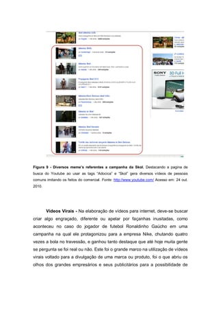 Figura 9 - Diversos meme’s referentes a campanha da Skol. Destacando a pagina de
busca do Youtube ao usar as tags “Adocica” e “Skol” gera diversos vídeos de pessoas
comuns imitando os feitos do comercial. Fonte: http://www.youtube.com/ Acesso em: 24 out.
2010.




        Vídeos Virais - Na elaboração de vídeos para internet, deve-se buscar
criar algo engraçado, diferente ou apelar por façanhas inusitadas, como
aconteceu no caso do jogador de futebol Ronaldinho Gaúcho em uma
campanha na qual ele protagonizou para a empresa Nike, chutando quatro
vezes a bola no travessão, e ganhou tanto destaque que até hoje muita gente
se pergunta se foi real ou não. Este foi o grande marco na utilização de vídeos
virais voltado para a divulgação de uma marca ou produto, foi o que abriu os
olhos dos grandes empresários e seus publicitários para a possibilidade de
 