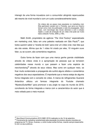 interagir de uma forma inovadora com o consumidor atingindo repercussões
até mesmo de nível mundial e com um custo consideravelmente baixo.

                               Os vídeos são as peças mais populares no marketing viral.
                               Eles ganharam escala com o Youtube, que serve ao mesmo
                               tempo como meio de publicação e rede de propagação. Alem
                               disso, com tecnologia das novas câmeras e com a edição
                               digital, o custo de produção de um vídeo viral pode ser muito
                               baixo (Cláudio Torres, 2009, p.195).

       Math Smith, proprietário da agência “The Viral Factory” especializada
em marketing viral, falou em uma palestra realizada em São Paulo 35, que
todos querem saber a “receita do bolo” para criar um vídeo viral, mas fala que
ela não existe. Afirma que de 1 vídeo hit criado por eles, 10 ninguém ouve
falar, ou se ouvem, são comentários negativos.

       Outra forma de fazer com que uma marca ganhe grande visibilidade
através de vídeos virais é a apropriação de pessoas que se tornaram
celebridades nesse mundo e que passam a fazer uma espécie de
merchandising36 através de seus vídeos. Mas como em qualquer meio, se
ficar muito evidenciada a propaganda ela surtirá alguns efeitos e comentários
negativos dos seus espectadores. É importante que a marca esteja de alguma
forma integrada com o conceito do vídeo. A marca de refrigerantes Guaraná
Antarctica    utilizou    um     famoso       integrante     do    Youtube       chamado
“MysteryGuitarMan” para promover o seu jingle na copa do mundo de 2010,
conciliando de forma integrada a marca com a característica do autor que é
mais voltado para o meio musical.




35
   New Brand Communications 2010 (NBC 2010) realizada no dia 14 de setembro.
36
   Ferramenta de marketing caracterizada pela exposição do produto através menções em
programas de TV, filmes, musicas, e, entre muitas outras formas, visando sempre assemelhá-
lo com os seus públicos.
 