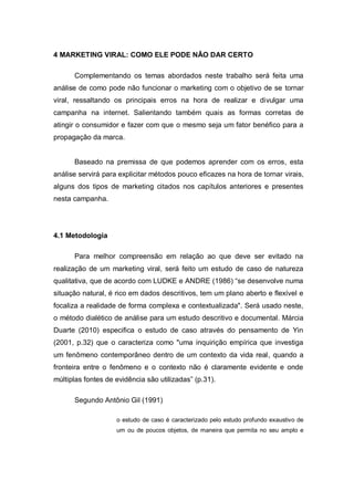 4 MARKETING VIRAL: COMO ELE PODE NÃO DAR CERTO

      Complementando os temas abordados neste trabalho será feita uma
análise de como pode não funcionar o marketing com o objetivo de se tornar
viral, ressaltando os principais erros na hora de realizar e divulgar uma
campanha na internet. Salientando também quais as formas corretas de
atingir o consumidor e fazer com que o mesmo seja um fator benéfico para a
propagação da marca.


      Baseado na premissa de que podemos aprender com os erros, esta
análise servirá para explicitar métodos pouco eficazes na hora de tornar virais,
alguns dos tipos de marketing citados nos capítulos anteriores e presentes
nesta campanha.




4.1 Metodologia

      Para melhor compreensão em relação ao que deve ser evitado na
realização de um marketing viral, será feito um estudo de caso de natureza
qualitativa, que de acordo com LUDKE e ANDRE (1986) “se desenvolve numa
situação natural, é rico em dados descritivos, tem um plano aberto e flexível e
focaliza a realidade de forma complexa e contextualizada". Será usado neste,
o método dialético de análise para um estudo descritivo e documental. Márcia
Duarte (2010) especifica o estudo de caso através do pensamento de Yin
(2001, p.32) que o caracteriza como "uma inquirição empírica que investiga
um fenômeno contemporâneo dentro de um contexto da vida real, quando a
fronteira entre o fenômeno e o contexto não é claramente evidente e onde
múltiplas fontes de evidência são utilizadas” (p.31).

      Segundo Antônio Gil (1991)

                    o estudo de caso é caracterizado pelo estudo profundo exaustivo de
                    um ou de poucos objetos, de maneira que permita no seu amplo e
 