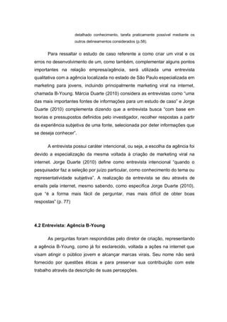 detalhado conhecimento, tarefa praticamente possível mediante os
                     outros delineamentos considerados (p.58).


      Para ressaltar o estudo de caso referente a como criar um viral e os
erros no desenvolvimento de um, como também, complementar alguns pontos
importantes na relação empresa/agência, será utilizada uma entrevista
qualitativa com a agência localizada no estado de São Paulo especializada em
marketing para jovens, incluindo principalmente marketing viral na internet,
chamada B-Young. Márcia Duarte (2010) considera as entrevistas como “uma
das mais importantes fontes de informações para um estudo de caso” e Jorge
Duarte (2010) complementa dizendo que a entrevista busca “com base em
teorias e pressupostos definidos pelo investigador, recolher respostas a partir
da experiência subjetiva de uma fonte, selecionada por deter informações que
se deseja conhecer”.

      A entrevista possui caráter intencional, ou seja, a escolha da agência foi
devido a especialização da mesma voltada à criação de marketing viral na
internet. Jorge Duarte (2010) define como entrevista intencional “quando o
pesquisador faz a seleção por juízo particular, como conhecimento do tema ou
representatividade subjetiva”. A realização da entrevista se deu através de
emails pela internet, mesmo sabendo, como especifica Jorge Duarte (2010),
que “é a forma mais fácil de perguntar, mas mais difícil de obter boas
respostas” (p. 77)




4.2 Entrevista: Agência B-Young

      As perguntas foram respondidas pelo diretor de criação, representando
a agência B-Young, como já foi esclarecido, voltada a ações na internet que
visam atingir o público jovem e alcançar marcas virais. Seu nome não será
fornecido por questões éticas e para preservar sua contribuição com este
trabalho através da descrição de suas percepções.
 