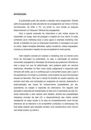 INTRODUÇÃO


      A publicidade pode não prender a atenção como antigamente. Grande
parte da população já está saturada de ver propagandas por meios e formas
convencionais. Ao olhar a TV, um jornal ou uma revista as pessoas
desenvolveram um “bloqueio” referente às propagandas.
      Com a grande ascensão da cibercultura e das mídias sociais foi
reacendido um antigo meio de propagar a imagem de uma marca. O antes
conhecido como marketing boca a boca agora é chamado marketing viral,
devido a facilidade em que os internautas transmitem a mensagem uns para
os outros. Sejam situações diferentes, ações inovadoras, vídeos engraçados,
incríveis ou chocantes a rapidez em que se espalham é muito grande.


      Este trabalho consiste em analisar o marketing viral na internet como
forma de renovação na publicidade, ou seja, a valorização do possível
consumidor propagando a mensagem da empresa que poderá ser difundia em
todo o grupo em que foi determinado, sem qualquer gasto em veículos
tradicionais. Ressaltar um fator muito usado antigamente e esquecido pelo
mercado até então, que é a confiança que o consumidor possui pelo o que é
lhe passado por um amigo ou conhecido, muito superior ao que é lhe passado
através da televisão. Para isso o estudo foi dividido em quatro capítulos. No
primeiro será feita uma introdução ao surgimento da internet, destacando a
potencialização das trocas de conhecimentos         possibilitadas por ela,
acarretando na criação e expansão da cibercultura. Em seguida será
abordada a expansão da interatividade na web com o nascimento da web 2.0.
Ainda relacionado a este capítulo será relatado, através das possibilidades
interativas oriundas da web 2.0, o desenvolvimento das mídias sociais
ressaltando as redes sociais e os sites de compartilhamento como formas
interativas de se relacionar e de compartilhar conteúdos no ciberespaço. No
final deste capitulo será estudado também uma característica muito comum
nas mídias sociais, os meme’s.
 